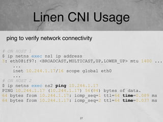 Linen CNI Usage
27
# ON HOST 1
$ ip netns exec ns1 ip address
3: eth0@if97: <BROADCAST,MULTICAST,UP,LOWER_UP> mtu 1400 ...
...
inet 10.244.1.17/16 scope global eth0
...
# ON HOST 2
$ ip netns exec ns2 ping 10.244.1.17
PING 10.244.1.17 (10.244.1.17) 56(84) bytes of data.
64 bytes from 10.244.1.17: icmp_seq=1 ttl=64 time=0.089 ms
64 bytes from 10.244.1.17: icmp_seq=2 ttl=64 time=0.037 ms
ping to verify network connectivity
 