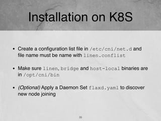 Installation on K8S
33
• Create a conﬁguration list ﬁle in /etc/cni/net.d and
ﬁle name must be name with linen.conflist
• Make sure linen, bridge and host-local binaries are
in /opt/cni/bin
• (Optional) Apply a Daemon Set flaxd.yaml to discover
new node joining
 