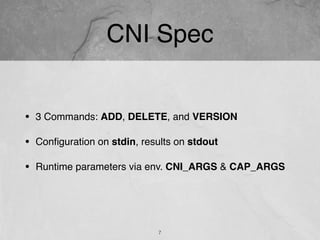 CNI Spec
• 3 Commands: ADD, DELETE, and VERSION
• Conﬁguration on stdin, results on stdout
• Runtime parameters via env. CNI_ARGS & CAP_ARGS
7
 