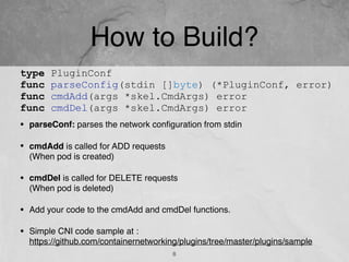 How to Build?
• parseConf: parses the network conﬁguration from stdin
• cmdAdd is called for ADD requests  
(When pod is created)
• cmdDel is called for DELETE requests  
(When pod is deleted)
• Add your code to the cmdAdd and cmdDel functions.
• Simple CNI code sample at : 
https://github.com/containernetworking/plugins/tree/master/plugins/sample
8
type PluginConf
func parseConfig(stdin []byte) (*PluginConf, error)
func cmdAdd(args *skel.CmdArgs) error
func cmdDel(args *skel.CmdArgs) error
 