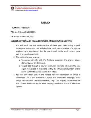 The Nigerian Institution of Structural Engineers
(A Division of The Nigerian Society of Engineers)
+234 8055960846; www.nistructe.org.ng
Memo to Members – September 13 NSE Council Resolution Page 1
MEMO
FROM: THE PRESIDENT
TO: ALL NIStructE MEMBERS.
DATE: SEPTEMBER 18, 2017
1. You will recall that the Institution has all these years been trying to push
through an instrument that will give legal teeth to the practice of structural
engineering in Nigeria such that the practice will not be an all comers game
as it is presently practiced.
SUBJECT: APPROVAL OF NIStructE PRAYERS AT NSE COUNCIL MEETING.
2. The options before us were:
a. To pursue directly with the National Assembly the charter status
started by our predecessors.
b. To get NSE through a Council resolution to make NIStructE the sole
organ recognized in Nigeria to certify the ‘structural engineer’ and to
cause COREN to issue a seal to that effect.
3. You will also recall that at the retreat held on assumption of office in
December, 2017, our Executive Council was mandated amongst other
things to work with the NSE President, Engr. Otis Anyaeji to actualize the
NSE Council resolution option while keeping the charter status as a fall back
option.
 