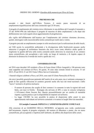 ORDINE DEL GIORNO: Giardino della memoria per Pieve di Cento.
PREMESSO CHE
secondo i dati forniti dall’Ufficio Tecnico, il nostro paese necessità di un
ampliamento/riqualificazione dell’area cimiteriale ogni 25/30 anni;
il progetto di ampliamento del cimitero trova riferimento in una delibera del Consiglio Comunale n.
35 del 30/04/1994 che individuava il progetto di massima di detto ampliamento e che dopo tale
deliberazione non è più seguito alcun aggiornamento di progettazione;
alla vigilia dell’affidamento dell’incarico per l’ampliamento del cimitero riteniamo doveroso,
quindi, interrogarci sulle necessità della nostra comunità per molti anni a venire;
il progetto prevede un ampliamento (sempre in stile neoclassico) per la realizzazione di mille loculi;
nel XXI secolo la sostenibilità ambientale e la divulgazione della biodiversità passano anche
attraverso il progetto di architettura funeraria che deve avere come obiettivo anche quello di
migliorare la qualità dell’aria nella nostra comunità anche attraverso la creazione di un cimitero
meno cementificato, più accogliente e più verde, un luogo di memoria e di rispetto capace di
diminuire la distanza tra il mondo dei morti e quello dei vivi;
CONSIDERATO CHE
nel 2016 sono deceduti 105 residenti a Pieve di Cento (fonte Ufficio Anagrafe) e 106 persone sono
state seppellite nel cimitero di Pieve. Di queste, 36 sono state cremate (trend in crescita: 31 nel
2015; 29 nel 2014; 21 nel 2013 fonte Ufficio Servizi Cimiteriali);
i funerali religiosi celebrati a Pieve, nel 2016, sono stati 63 (fonte Parrocchia di Pieve);
che non è possibile generalizzare partendo dall’analisi di un solo anno, ma ci sentiamo comunque in
grado di fare qualche riflessione di carattere generale anche alla luce dei trend nazionali e delle
“nuove” normative di polizia mortuaria:
- Il numero di persone che sceglie di farsi cremare è in aumento in tutte le regioni del nord
Italia, con tassi in Emilia – Romagna che arrivano al 40% e sono in crescita vertiginosa
(+14%/anno) (fonte Socrem Bo). Questo presumibilmente per un cambio di mentalità
rispetto a questa pratica e per la disponibilità di impianti sul territorio;
- La legge 130/2001 ha reso possibile la pratica di dispersione delle ceneri in aree
appositamente individuate nel territorio comunale o in natura in luoghi liberi da manufatti;
Il Consiglio Comunale IMPEGNA L’AMMINISTRAZIONE COMUNALE
Alla creazione di un GIARDINO DELLA MEMORIA: un’apposita area verde, caratterizzata
dall’incremento, rispetto al progetto originario, del numero di alberature e piante, che sia meno
cementificata, più accogliente e rispettosa dell’ambiente, da adibire alla dispersioni delle ceneri.
 