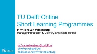TU Delft Online
Short Learning Programmes
Ir. Willem van Valkenburg
Manager Production & Delivery Extension School
w.f.vanvalkenburg@tudelft.nl
@wfvanvalkenburg
slideshare.net/wfvanvalkenburg
 