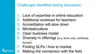 Challenges identified during discussion
1. Lack of expertise in online education
2. Additional workload for teachers
3. Accreditation will slow down
4. Mindset/culture
5. Clear business model
6. Diversity in offerings (e.q. level, size, certificate,
format)
7. Finding SLPs / how to market
8. Making the connection with the field
 
