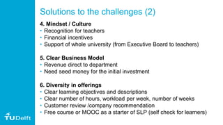 Solutions to the challenges (2)
4. Mindset / Culture
• Recognition for teachers
• Financial incentives
• Support of whole university (from Executive Board to teachers)
5. Clear Business Model
• Revenue direct to department
• Need seed money for the initial investment
6. Diversity in offerings
• Clear learning objectives and descriptions
• Clear number of hours, workload per week, number of weeks
• Customer review /company recommendation
• Free course or MOOC as a starter of SLP (self check for learners)
 