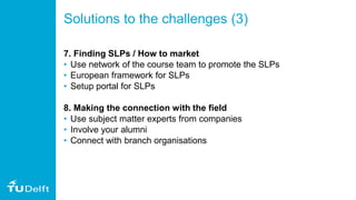 Solutions to the challenges (3)
7. Finding SLPs / How to market
• Use network of the course team to promote the SLPs
• European framework for SLPs
• Setup portal for SLPs
8. Making the connection with the field
• Use subject matter experts from companies
• Involve your alumni
• Connect with branch organisations
 