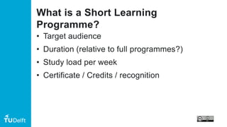 What is a Short Learning
Programme?
• Target audience
• Duration (relative to full programmes?)
• Study load per week
• Certificate / Credits / recognition
 