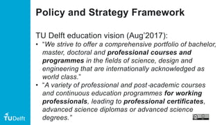 Policy and Strategy Framework
TU Delft education vision (Aug’2017):
• “We strive to offer a comprehensive portfolio of bachelor,
master, doctoral and professional courses and
programmes in the fields of science, design and
engineering that are internationally acknowledged as
world class.”
• “A variety of professional and post‐academic courses
and continuous education programmes for working
professionals, leading to professional certificates,
advanced science diplomas or advanced science
degrees.”
 