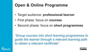 Open & Online Programme
• Target audience: professional learner
• First phase: focus on courses
• Second phase: focus on short programmes
“Group courses into short learning programmes to
guide the learner through a relevant learning path
to obtain a relevant certificate”
 