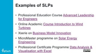 Examples of SLPs
• Professional Education Course Advanced Leadership
for Engineers
• Online Academic Course Introduction to Wind
Turbines
• Xserie on Business Model Innovation
• MicroMaster programme on Solar Energy
Engineering
• Professional Certificate Programme Data Analysis &
Visualisation with Excel
 