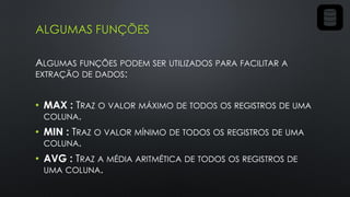 ALGUMAS FUNÇÕES
ALGUMAS FUNÇÕES PODEM SER UTILIZADOS PARA FACILITAR A
EXTRAÇÃO DE DADOS:
• MAX : TRAZ O VALOR MÁXIMO DE TODOS OS REGISTROS DE UMA
COLUNA.
• MIN : TRAZ O VALOR MÍNIMO DE TODOS OS REGISTROS DE UMA
COLUNA.
• AVG : TRAZ A MÉDIA ARITMÉTICA DE TODOS OS REGISTROS DE
UMA COLUNA.
 