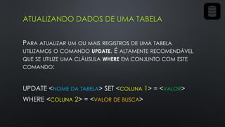 ATUALIZANDO DADOS DE UMA TABELA
PARA ATUALIZAR UM OU MAIS REGISTROS DE UMA TABELA
UTILIZAMOS O COMANDO UPDATE. É ALTAMENTE RECOMENDÁVEL
QUE SE UTILIZE UMA CLÁUSULA WHERE EM CONJUNTO COM ESTE
COMANDO:
UPDATE <NOME DA TABELA> SET <COLUNA 1> = <VALOR>
WHERE <COLUNA 2> = <VALOR DE BUSCA>
 