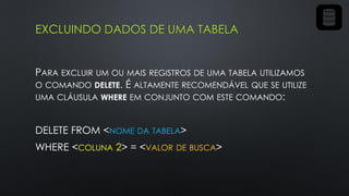 EXCLUINDO DADOS DE UMA TABELA
PARA EXCLUIR UM OU MAIS REGISTROS DE UMA TABELA UTILIZAMOS
O COMANDO DELETE. É ALTAMENTE RECOMENDÁVEL QUE SE UTILIZE
UMA CLÁUSULA WHERE EM CONJUNTO COM ESTE COMANDO:
DELETE FROM <NOME DA TABELA>
WHERE <COLUNA 2> = <VALOR DE BUSCA>
 