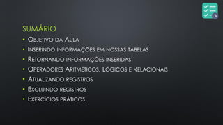 SUMÁRIO
• OBJETIVO DA AULA
• INSERINDO INFORMAÇÕES EM NOSSAS TABELAS
• RETORNANDO INFORMAÇÕES INSERIDAS
• OPERADORES ARITMÉTICOS, LÓGICOS E RELACIONAIS
• ATUALIZANDO REGISTROS
• EXCLUINDO REGISTROS
• EXERCÍCIOS PRÁTICOS
 