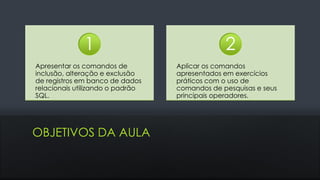 OBJETIVOS DA AULA
Apresentar os comandos de
inclusão, alteração e exclusão
de registros em banco de dados
relacionais utilizando o padrão
SQL.
1
Aplicar os comandos
apresentados em exercícios
práticos com o uso de
comandos de pesquisas e seus
principais operadores.
2
 