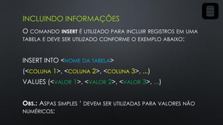 INCLUINDO INFORMAÇÕES
O COMANDO INSERT É UTILIZADO PARA INCLUIR REGISTROS EM UMA
TABELA E DEVE SER UTILIZADO CONFORME O EXEMPLO ABAIXO:
INSERT INTO <NOME DA TABELA>
(<COLUNA 1>, <COLUNA 2>, <COLUNA 3>, ...)
VALUES (<VALOR 1>, <VALOR 2>, <VALOR 3>, ...)
OBS.: ASPAS SIMPLES ‘ DEVEM SER UTILIZADAS PARA VALORES NÃO
NUMÉRICOS;
 