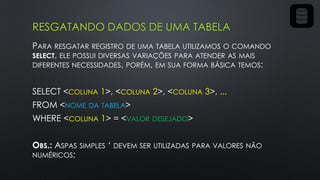 RESGATANDO DADOS DE UMA TABELA
PARA RESGATAR REGISTRO DE UMA TABELA UTILIZAMOS O COMANDO
SELECT, ELE POSSUI DIVERSAS VARIAÇÕES PARA ATENDER AS MAIS
DIFERENTES NECESSIDADES, PORÉM, EM SUA FORMA BÁSICA TEMOS:
SELECT <COLUNA 1>, <COLUNA 2>, <COLUNA 3>, ...
FROM <NOME DA TABELA>
WHERE <COLUNA 1> = <VALOR DESEJADO>
OBS.: ASPAS SIMPLES ‘ DEVEM SER UTILIZADAS PARA VALORES NÃO
NUMÉRICOS;
 