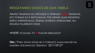 RESGATANDO DADOS DE UMA TABELA
ABAIXO TRAZEMOS EM DESTAQUE O OPERADO IGUAL TRAZEMOS,
ISTO PORQUE ELE É RESPONSÁVEL POR DEFINIR QUAIS REGISTROS
SERÃO APRESENTADOS. EXISTEM DIVERSOS OPERADORES, EM
SEGUIDA FALAREMOS DELES.
WHERE <COLUNA 1> = <VALOR DESEJADO>
OBS.: PARA DATAS UTILIZA-SE O FORMATO AAAA-MM-DD NA
MAIORIA DOS BANCOS. EXEMPLO ‘2017-09-27’
 
