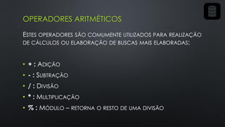OPERADORES ARITMÉTICOS
ESTES OPERADORES SÃO COMUMENTE UTILIZADOS PARA REALIZAÇÃO
DE CÁLCULOS OU ELABORAÇÃO DE BUSCAS MAIS ELABORADAS:
• + : ADIÇÃO
• - : SUBTRAÇÃO
• / : DIVISÃO
• * : MULTIPLICAÇÃO
• % : MÓDULO – RETORNA O RESTO DE UMA DIVISÃO
 