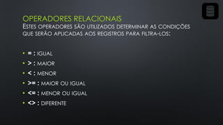 OPERADORES RELACIONAIS
ESTES OPERADORES SÃO UTILIZADOS DETERMINAR AS CONDIÇÕES
QUE SERÃO APLICADAS AOS REGISTROS PARA FILTRA-LOS:
• = : IGUAL
• > : MAIOR
• < : MENOR
• >= : MAIOR OU IGUAL
• <= : MENOR OU IGUAL
• <> : DIFERENTE
 