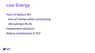 Low Energy
Years of battery life
tens of mAmps while transmitting
idle (µAmps) 99.x%
Independent solutions
Reduce maintenance & TCO
 