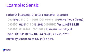 Example: Sensit
816b1954 | 10000001 01101011 00011001 01010100
10000001 01101011 00011001 01010100 Active mode (Temp)
10000001 01101011 00011001 01010100 Temp. MSB & LSB
10000001 01101011 00011001 01010100 Humidity x2
Temp : 0110011001 = 409 . (409-200) / 8 = 26.125°C
Humidity: 01010100 = 84. 84/2 = 42%
 