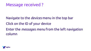 Message received ?
http://backend.sigfox.com
Navigate to the devices menu in the top bar
Click on the ID of your device
Enter the messages menu from the left navigation
column
 