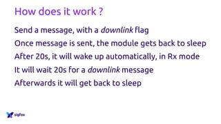 How does it work ?
Send a message, with a downlink flag
Once message is sent, the module gets back to sleep
After 20s, it will wake up automatically, in Rx mode
It will wait 20s for a downlink message
Afterwards it will get back to sleep
 