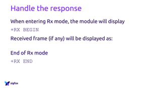 Handle the response
When entering Rx mode, the module will display
+RX BEGIN
Received frame (if any) will be displayed as:
+RX= [byte] [byte] [byte] [byte] [byte] [byte] [byte] [byte]
End of Rx mode
+RX END
 