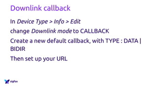Downlink callback
In Device Type > Info > Edit
change Downlink mode to CALLBACK
Create a new default callback, with TYPE : DATA |
BIDIR
Then set up your URL
 