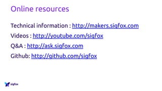 Online resources
Technical information : http://makers.sigfox.com
Videos : http://youtube.com/sigfox
Q&A : http://ask.sigfox.com
Github: http://github.com/sigfox
 
