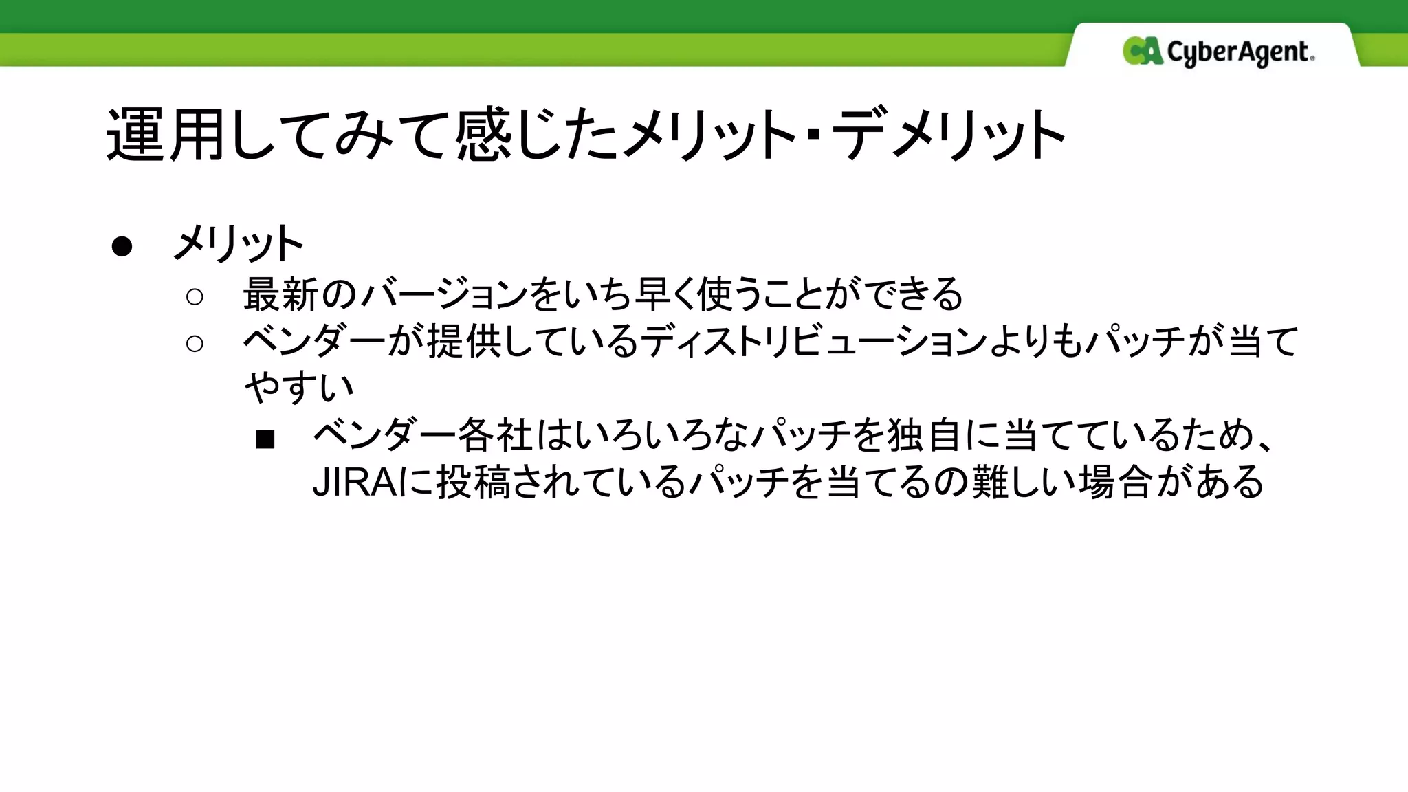 ● メリット
○ 最新のバージョンをいち早く使うことができる
○ ベンダーが提供しているディストリビューションよりもパッチが当て
やすい
■ ベンダー各社はいろいろなパッチを独自に当てているため、
JIRAに投稿されているパッチを当てるの難しい場合がある
運用してみて感じたメリット・デメリット
 