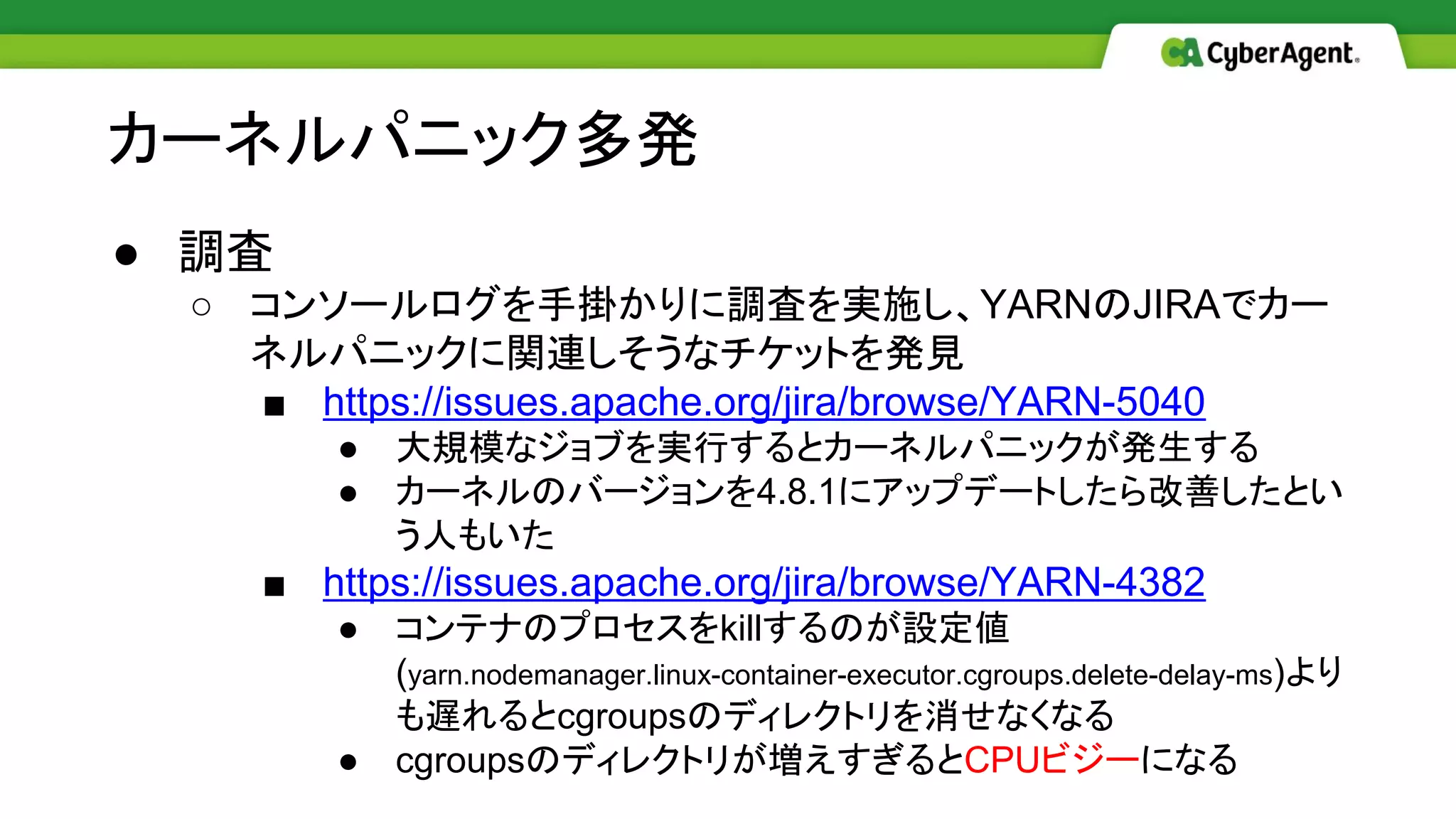 ● 調査
○ コンソールログを手掛かりに調査を実施し、YARNのJIRAでカー
ネルパニックに関連しそうなチケットを発見
■ https://issues.apache.org/jira/browse/YARN-5040
● 大規模なジョブを実行するとカーネルパニックが発生する
● カーネルのバージョンを4.8.1にアップデートしたら改善したとい
う人もいた
■ https://issues.apache.org/jira/browse/YARN-4382
● コンテナのプロセスをkillするのが設定値
(yarn.nodemanager.linux-container-executor.cgroups.delete-delay-ms)より
も遅れるとcgroupsのディレクトリを消せなくなる
● cgroupsのディレクトリが増えすぎるとCPUビジーになる
カーネルパニック多発
 