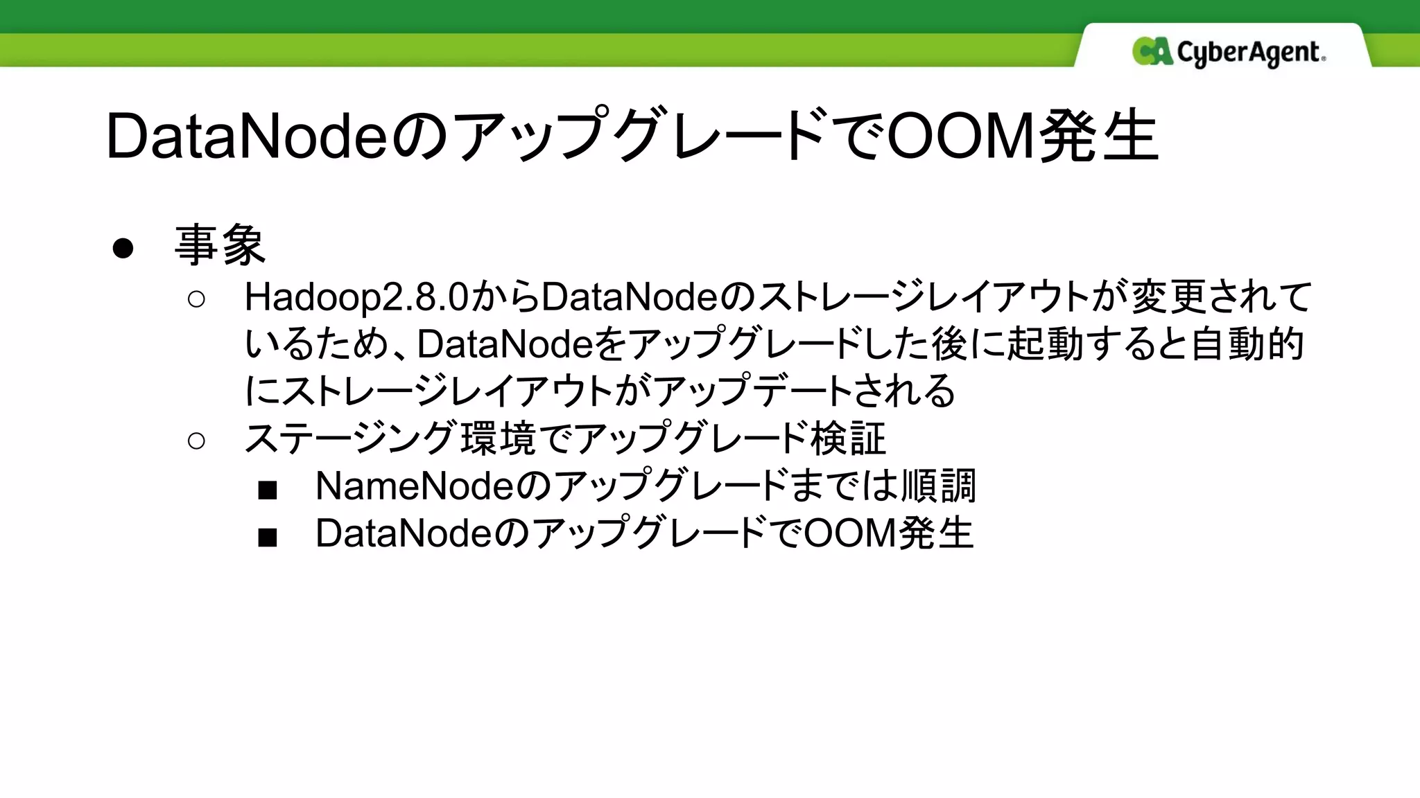 ● 事象
○ Hadoop2.8.0からDataNodeのストレージレイアウトが変更されて
いるため、DataNodeをアップグレードした後に起動すると自動的
にストレージレイアウトがアップデートされる
○ ステージング環境でアップグレード検証
■ NameNodeのアップグレードまでは順調
■ DataNodeのアップグレードでOOM発生
DataNodeのアップグレードでOOM発生
 