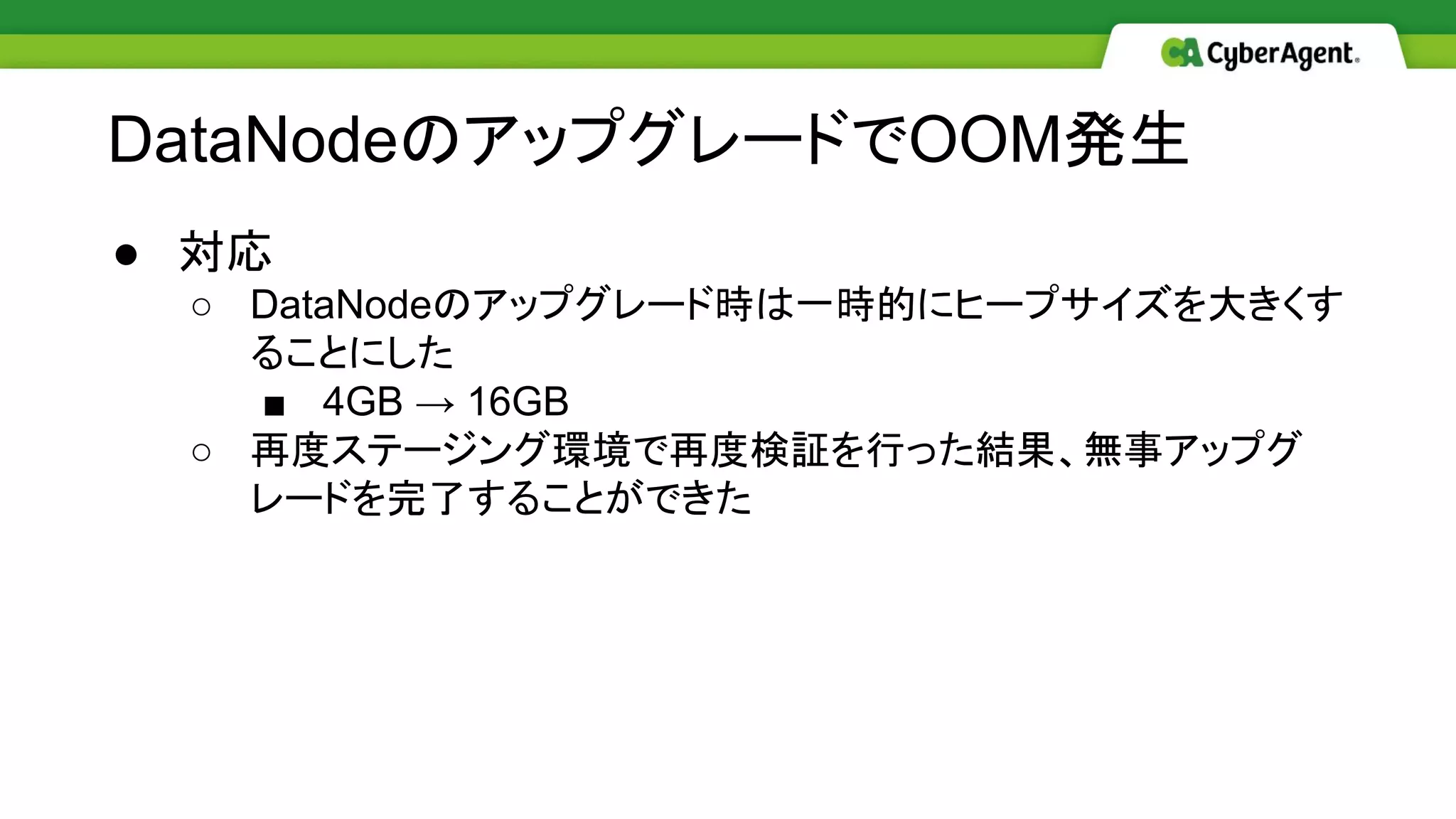 ● 対応
○ DataNodeのアップグレード時は一時的にヒープサイズを大きくす
ることにした
■ 4GB → 16GB
○ 再度ステージング環境で再度検証を行った結果、無事アップグ
レードを完了することができた
DataNodeのアップグレードでOOM発生
 