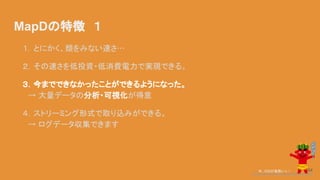 MapDの特徴　１
１．とにかく、類をみない速さ…
２．その速さを低投資・低消費電力で実現できる。
３．今までできなかったことができるようになった。
　→ 大量データの分析・可視化が得意
４．ストリーミング形式で取り込みができる。
　→ ログデータ収集できます
今、GISが鬼熱いっ！ 64
 
