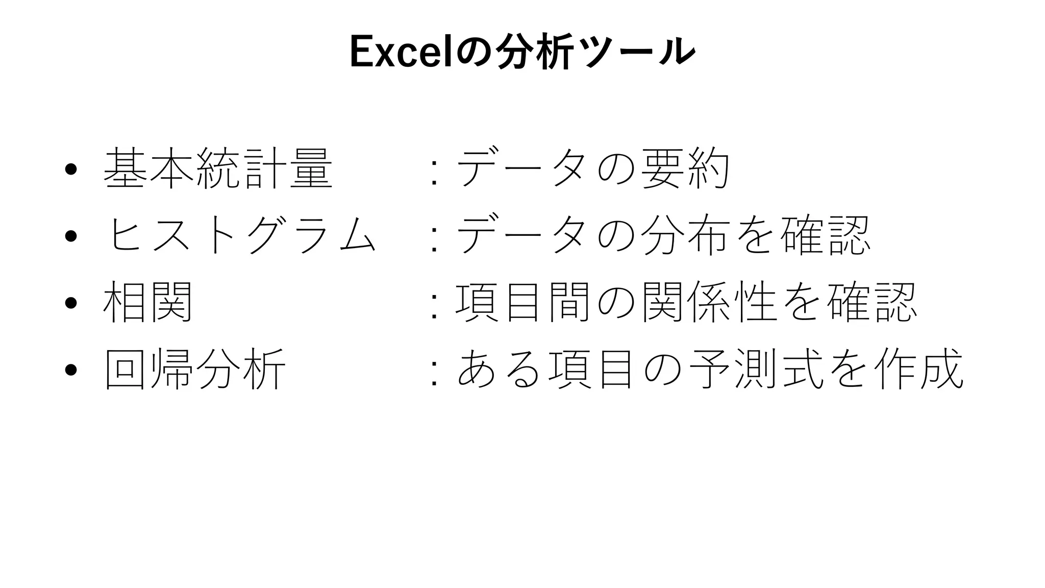 Excelの分析ツール
• 基本統計量 : データの要約
• ヒストグラム : データの分布を確認
• 相関 : 項目間の関係性を確認
• 回帰分析 : ある項目の予測式を作成
 