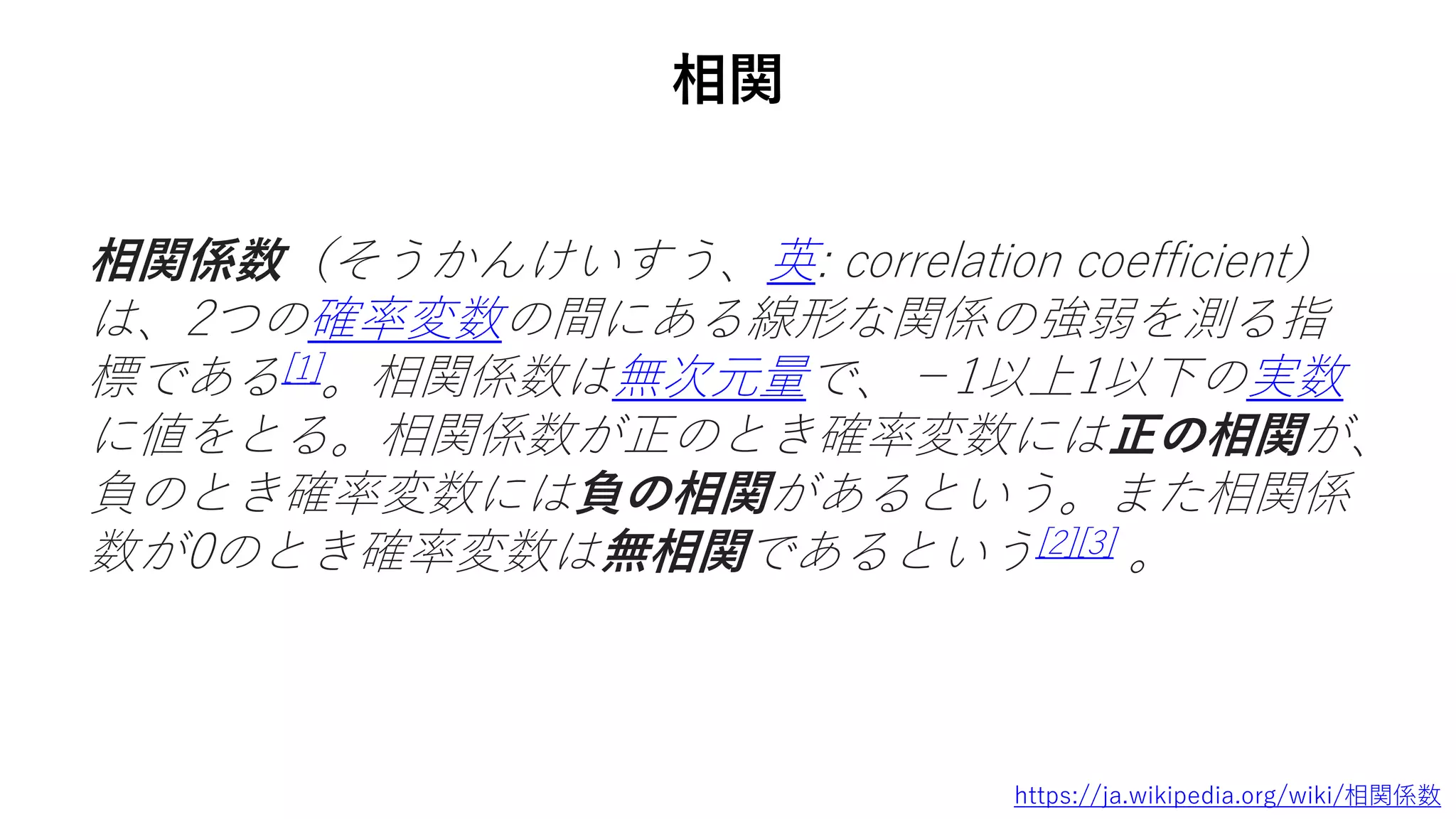 相関
相関係数（そうかんけいすう、英: correlation coefficient）
は、2つの確率変数の間にある線形な関係の強弱を測る指
標である[1]。相関係数は無次元量で、−1以上1以下の実数
に値をとる。相関係数が正のとき確率変数には正の相関が、
負のとき確率変数には負の相関があるという。また相関係
数が0のとき確率変数は無相関であるという[2][3] 。
https://ja.wikipedia.org/wiki/相関係数
 