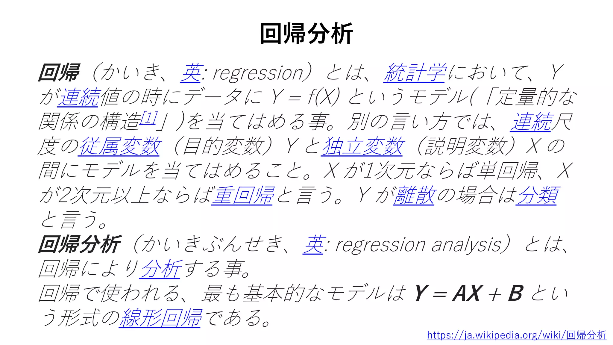 回帰分析
回帰（かいき、英: regression）とは、統計学において、Y
が連続値の時にデータに Y = f(X) というモデル(「定量的な
関係の構造[1]」)を当てはめる事。別の言い方では、連続尺
度の従属変数（目的変数）Y と独立変数（説明変数）X の
間にモデルを当てはめること。X が1次元ならば単回帰、X
が2次元以上ならば重回帰と言う。Y が離散の場合は分類
と言う。
回帰分析（かいきぶんせき、英: regression analysis）とは、
回帰により分析する事。
回帰で使われる、最も基本的なモデルは Y = AX + B とい
う形式の線形回帰である。
https://ja.wikipedia.org/wiki/回帰分析
 
