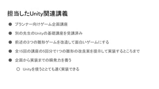担当したUnity関連講義
● プランナー向けゲーム企画講座
● 別の先生のUnityの基礎講座を受講済み
● 前述の３つの雛形ゲームを改造して面白いゲームにする
● 全15回の講座の5回分で1つの雛形の改良案を提示して実装するところまで
● 企画から実装までの瞬発力を養う
○ Unityを使うととても速く実装できる
 