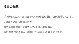 授業の結果
プログラムのスキルの差がやはり作品の質に大きく影響している。
この差をいかに埋めるのか
埋めるのにやはりプログラミングは必要なのか
他に方法があるのか、模索していきたいと考えています。
 