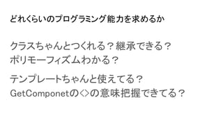 どれくらいのプログラミング能力を求めるか
クラスちゃんとつくれる？継承できる？
ポリモーフィズムわかる？
テンプレートちゃんと使えてる？
GetComponetの<>の意味把握できてる？
 