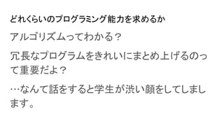 どれくらいのプログラミング能力を求めるか
アルゴリズムってわかる？
冗長なプログラムをきれいにまとめ上げるのっ
て重要だよ？
…なんて話をすると学生が渋い顔をしてしまし
ます。
 