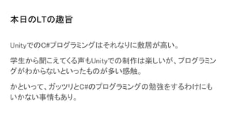 本日のLTの趣旨
UnityでのC#プログラミングはそれなりに敷居が高い。
学生から聞こえてくる声もUnityでの制作は楽しいが、プログラミン
グがわからないといったものが多い感触。
かといって、ガッツリとC#のプログラミングの勉強をするわけにも
いかない事情もあり。
 