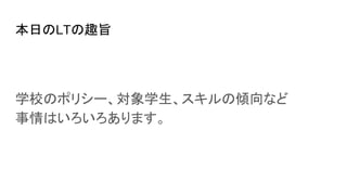 本日のLTの趣旨
学校のポリシー、対象学生、スキルの傾向など
事情はいろいろあります。
 