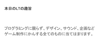 本日のLTの趣旨
プログラミングに限らず、デザイン、サウンド、企画など
ゲーム制作にかんする全てのものに当てはまります。
 