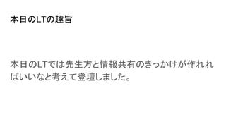 本日のLTの趣旨
本日のLTでは先生方と情報共有のきっかけが作れれ
ばいいなと考えて登壇しました。
 