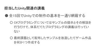 担当したUnity関連の講義
● 全15回でUnityでの制作の基本を一通り網羅する
○ C#プログラミングについてはサンプルの提示とその解説を
行うだけで、体系だてたプログラミングの講義は行ってい
ない
○ 最終課題として配布したサンプルを改造したてゲーム作品
を何か1つ作成する
 