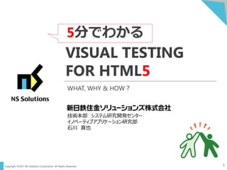 Copyright ©2017 NS Solutions Corporation. All Rights Reserved.
5分でわかる
1
VISUAL TESTING
FOR HTML5
技術本部 システム研究開発センター
イノベーティブアプリケーション研究部
石川 真也
WHAT, WHY & HOW？
 