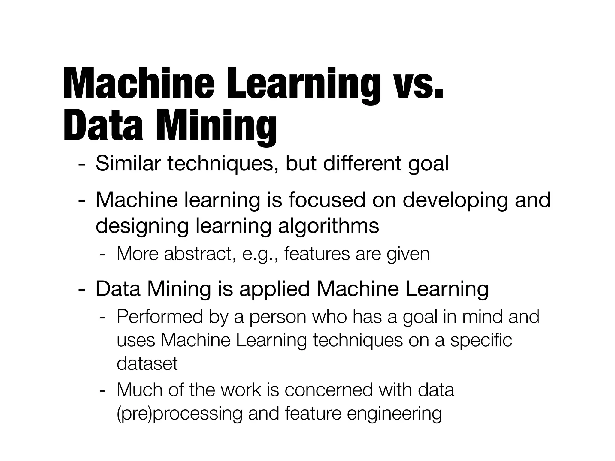 Machine Learning vs.  
Data Mining
- Similar techniques, but diﬀerent goal

- Machine learning is focused on developing and
designing learning algorithms

- More abstract, e.g., features are given
- Data Mining is applied Machine Learning

- Performed by a person who has a goal in mind and
uses Machine Learning techniques on a speciﬁc
dataset
- Much of the work is concerned with data
(pre)processing and feature engineering
 